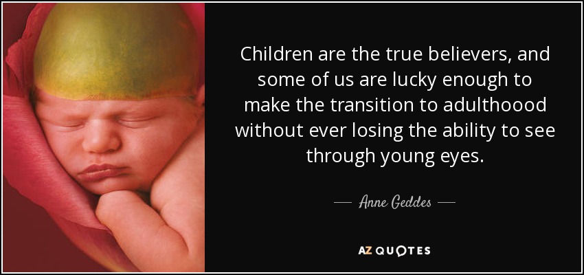 Children are the true believers, and some of us are lucky enough to make the transition to adulthoood without ever losing the ability to see through young eyes. - Anne Geddes