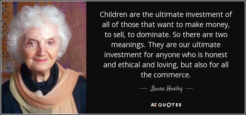 Children are the ultimate investment of all of those that want to make money, to sell, to dominate. So there are two meanings. They are our ultimate investment for anyone who is honest and ethical and loving, but also for all the commerce. - Laura Huxley