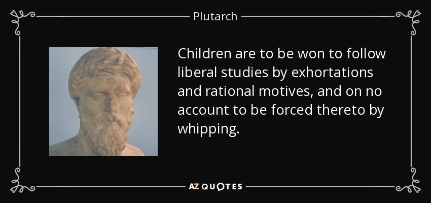 Children are to be won to follow liberal studies by exhortations and rational motives, and on no account to be forced thereto by whipping. - Plutarch