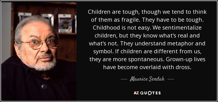 Children are tough, though we tend to think of them as fragile. They have to be tough. Childhood is not easy. We sentimentalize children, but they know what's real and what's not. They understand metaphor and symbol. If children are different from us, they are more spontaneous. Grown-up lives have become overlaid with dross. - Maurice Sendak