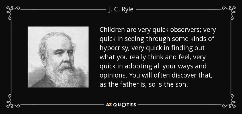 Children are very quick observers; very quick in seeing through some kinds of hypocrisy, very quick in finding out what you really think and feel, very quick in adopting all your ways and opinions. You will often discover that, as the father is, so is the son. - J. C. Ryle
