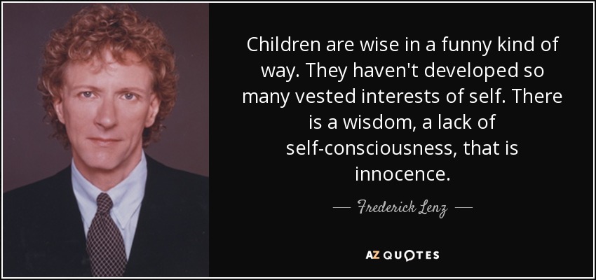 Children are wise in a funny kind of way. They haven't developed so many vested interests of self. There is a wisdom, a lack of self-consciousness, that is innocence. - Frederick Lenz