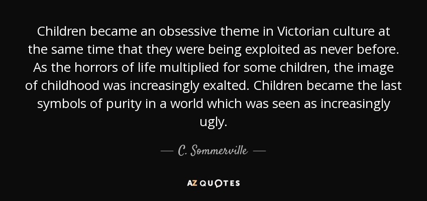 Children became an obsessive theme in Victorian culture at the same time that they were being exploited as never before. As the horrors of life multiplied for some children, the image of childhood was increasingly exalted. Children became the last symbols of purity in a world which was seen as increasingly ugly. - C. Sommerville