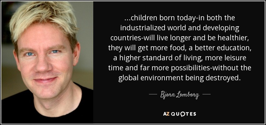 ...children born today-in both the industrialized world and developing countries-will live longer and be healthier, they will get more food, a better education, a higher standard of living, more leisure time and far more possibilities-without the global environment being destroyed. - Bjorn Lomborg