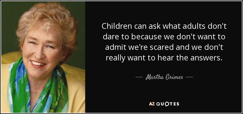 Children can ask what adults don't dare to because we don't want to admit we're scared and we don't really want to hear the answers. - Martha Grimes