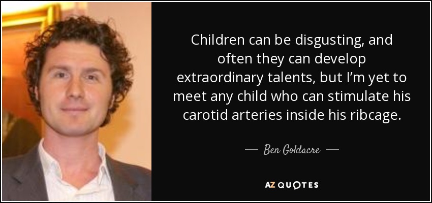 Children can be disgusting, and often they can develop extraordinary talents, but I’m yet to meet any child who can stimulate his carotid arteries inside his ribcage. - Ben Goldacre