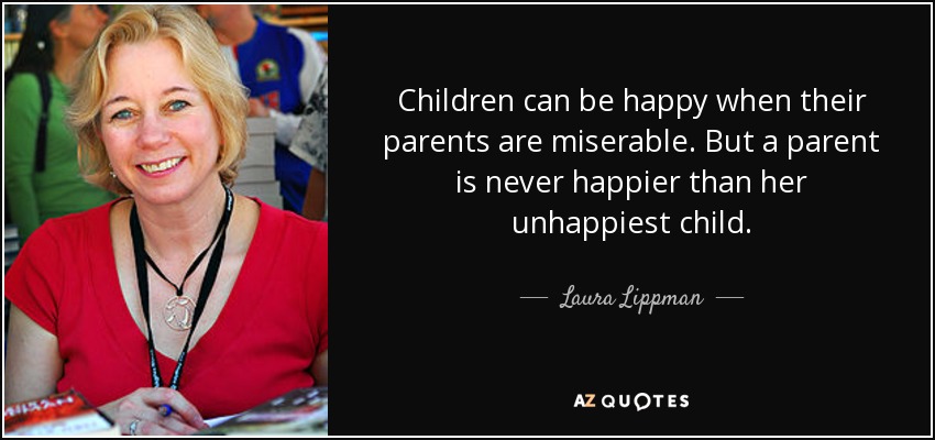 Children can be happy when their parents are miserable. But a parent is never happier than her unhappiest child. - Laura Lippman