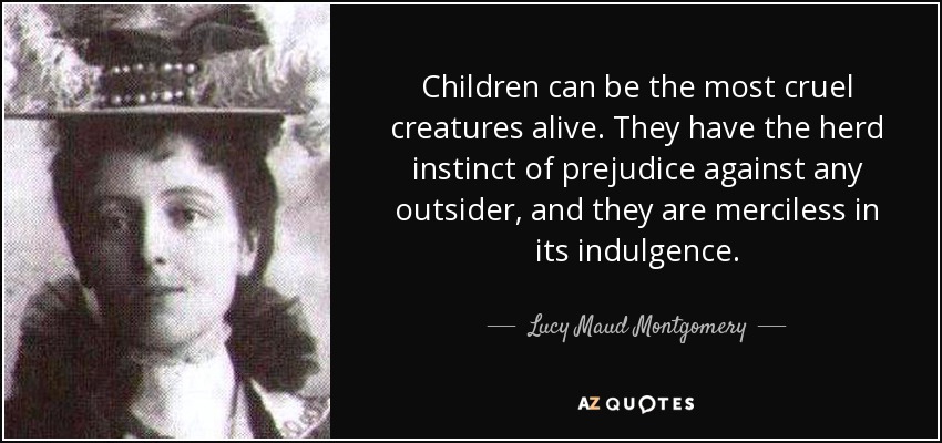 Children can be the most cruel creatures alive. They have the herd instinct of prejudice against any outsider, and they are merciless in its indulgence. - Lucy Maud Montgomery