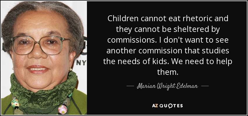 Children cannot eat rhetoric and they cannot be sheltered by commissions. I don't want to see another commission that studies the needs of kids. We need to help them. - Marian Wright Edelman