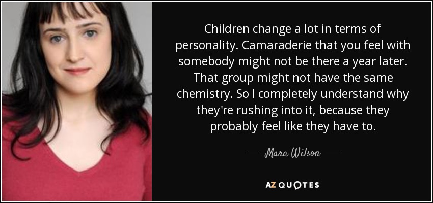 Children change a lot in terms of personality. Camaraderie that you feel with somebody might not be there a year later. That group might not have the same chemistry. So I completely understand why they're rushing into it, because they probably feel like they have to. - Mara Wilson