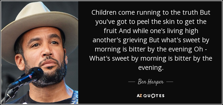 Children come running to the truth But you've got to peel the skin to get the fruit And while one's living high another's grieving But what's sweet by morning is bitter by the evening Oh - What's sweet by morning is bitter by the evening. - Ben Harper