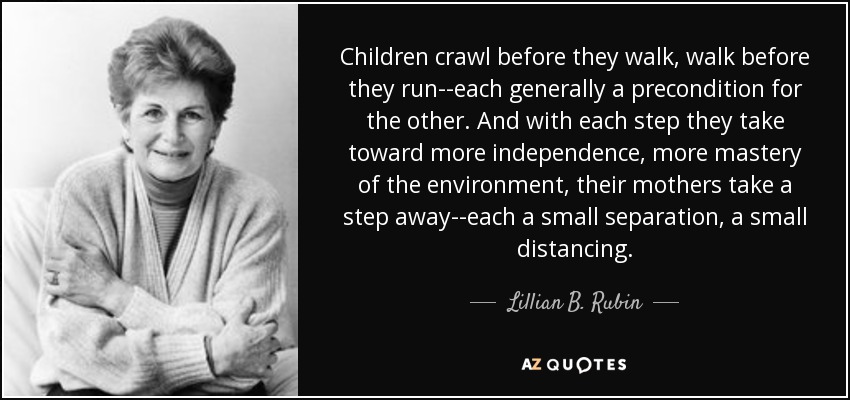 Children crawl before they walk, walk before they run--each generally a precondition for the other. And with each step they take toward more independence, more mastery of the environment, their mothers take a step away--each a small separation, a small distancing. - Lillian B. Rubin