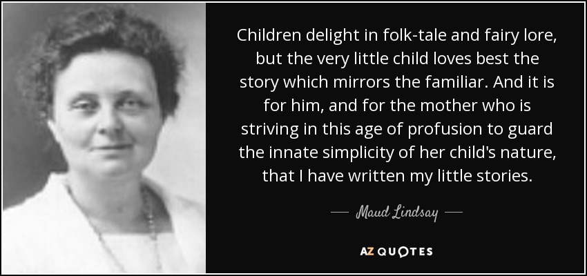 Children delight in folk-tale and fairy lore, but the very little child loves best the story which mirrors the familiar. And it is for him, and for the mother who is striving in this age of profusion to guard the innate simplicity of her child's nature, that I have written my little stories. - Maud Lindsay