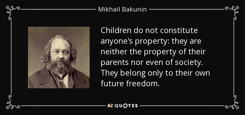 Children do not constitute anyone's property: they are neither the property of their parents nor even of society. They belong only to their own future freedom. - Mikhail Bakunin