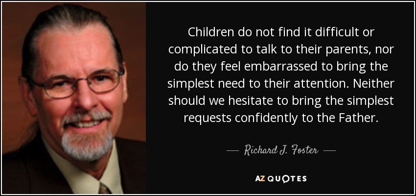 Children do not find it difficult or complicated to talk to their parents, nor do they feel embarrassed to bring the simplest need to their attention. Neither should we hesitate to bring the simplest requests confidently to the Father. - Richard J. Foster