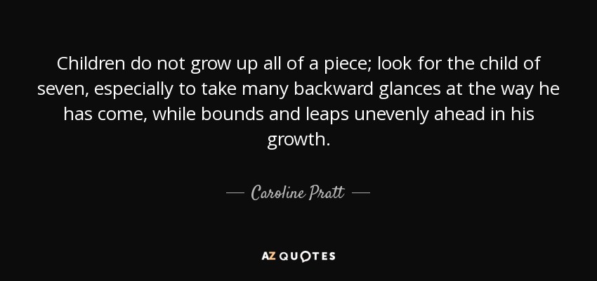 Children do not grow up all of a piece; look for the child of seven, especially to take many backward glances at the way he has come, while bounds and leaps unevenly ahead in his growth. - Caroline Pratt
