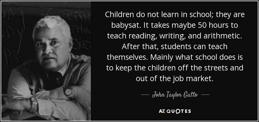 Children do not learn in school; they are babysat. It takes maybe 50 hours to teach reading, writing, and arithmetic. After that, students can teach themselves. Mainly what school does is to keep the children off the streets and out of the job market. - John Taylor Gatto