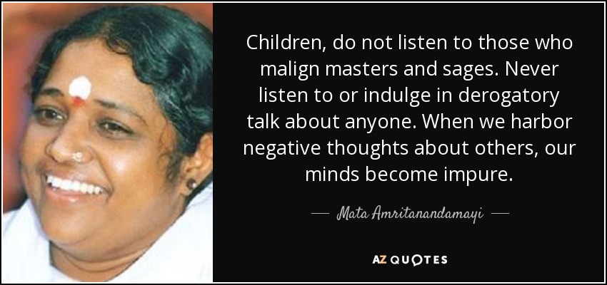 Children, do not listen to those who malign masters and sages. Never listen to or indulge in derogatory talk about anyone. When we harbor negative thoughts about others, our minds become impure. - Mata Amritanandamayi