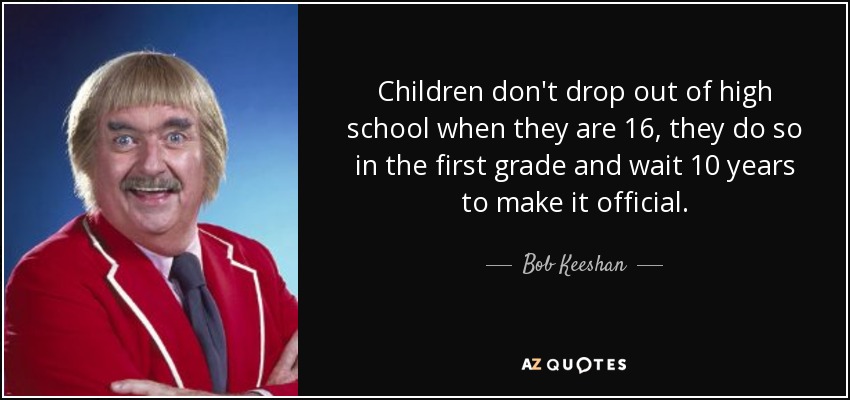 Children don't drop out of high school when they are 16, they do so in the first grade and wait 10 years to make it official. - Bob Keeshan