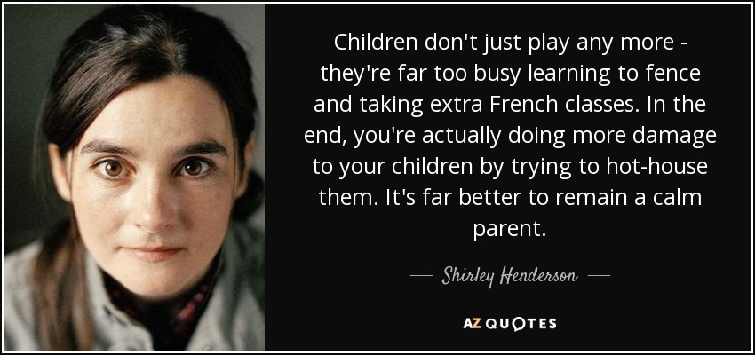 Children don't just play any more - they're far too busy learning to fence and taking extra French classes. In the end, you're actually doing more damage to your children by trying to hot-house them. It's far better to remain a calm parent. - Shirley Henderson