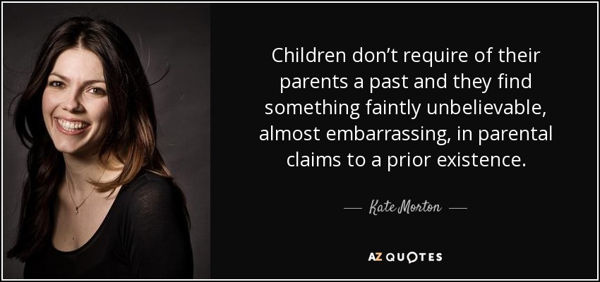 Children don’t require of their parents a past and they find something faintly unbelievable, almost embarrassing, in parental claims to a prior existence. - Kate Morton