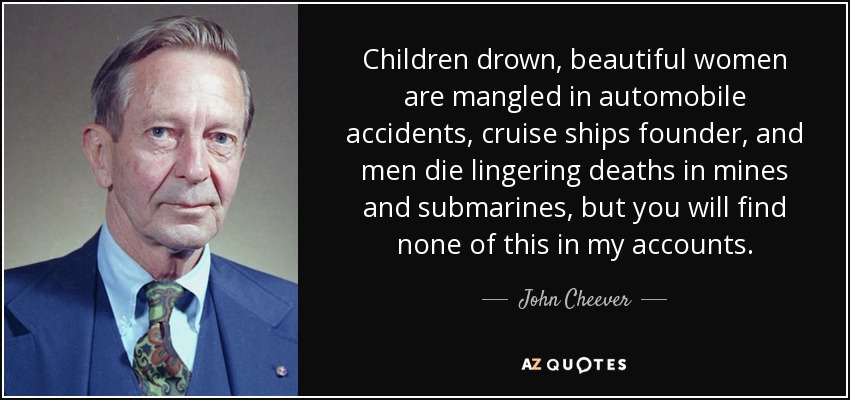 Children drown, beautiful women are mangled in automobile accidents, cruise ships founder, and men die lingering deaths in mines and submarines, but you will find none of this in my accounts. - John Cheever