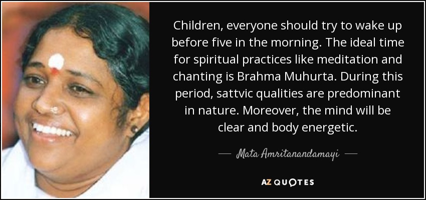 Children, everyone should try to wake up before five in the morning. The ideal time for spiritual practices like meditation and chanting is Brahma Muhurta. During this period, sattvic qualities are predominant in nature. Moreover, the mind will be clear and body energetic. - Mata Amritanandamayi