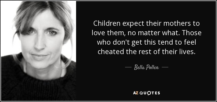 Children expect their mothers to love them, no matter what. Those who don't get this tend to feel cheated the rest of their lives. - Bella Pollen