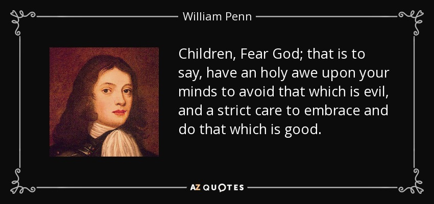 Children, Fear God; that is to say, have an holy awe upon your minds to avoid that which is evil, and a strict care to embrace and do that which is good. - William Penn