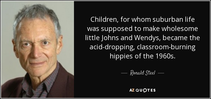 Children, for whom suburban life was supposed to make wholesome little Johns and Wendys, became the acid-dropping, classroom-burning hippies of the 1960s. - Ronald Steel