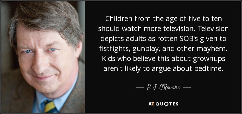 Children from the age of five to ten should watch more television. Television depicts adults as rotten SOB's given to fistfights, gunplay, and other mayhem. Kids who believe this about grownups aren't likely to argue about bedtime. - P. J. O'Rourke
