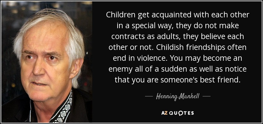 Children get acquainted with each other in a special way, they do not make contracts as adults, they believe each other or not. Childish friendships often end in violence. You may become an enemy all of a sudden as well as notice that you are someone's best friend. - Henning Mankell