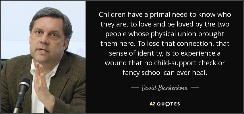 Children have a primal need to know who they are, to love and be loved by the two people whose physical union brought them here. To lose that connection, that sense of identity, is to experience a wound that no child-support check or fancy school can ever heal. - David Blankenhorn