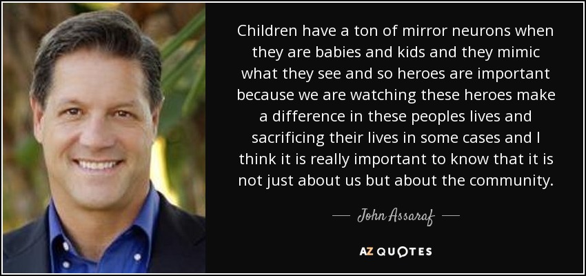 Children have a ton of mirror neurons when they are babies and kids and they mimic what they see and so heroes are important because we are watching these heroes make a difference in these peoples lives and sacrificing their lives in some cases and I think it is really important to know that it is not just about us but about the community. - John Assaraf