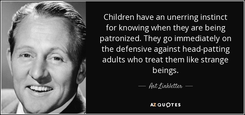Children have an unerring instinct for knowing when they are being patronized. They go immediately on the defensive against head-patting adults who treat them like strange beings. - Art Linkletter