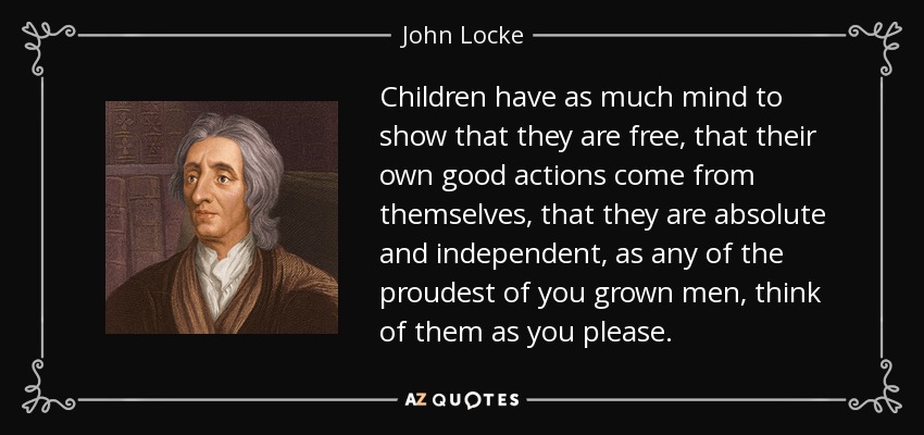 Children have as much mind to show that they are free, that their own good actions come from themselves, that they are absolute and independent, as any of the proudest of you grown men, think of them as you please. - John Locke