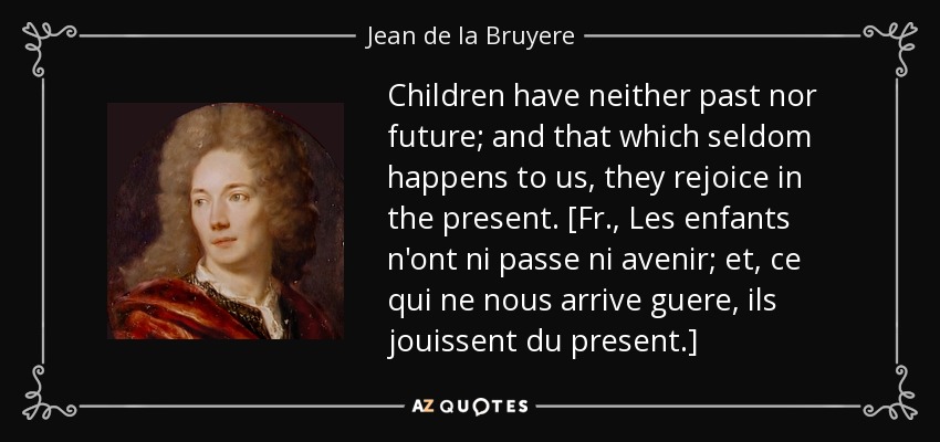 Children have neither past nor future; and that which seldom happens to us, they rejoice in the present. [Fr., Les enfants n'ont ni passe ni avenir; et, ce qui ne nous arrive guere, ils jouissent du present.] - Jean de la Bruyere