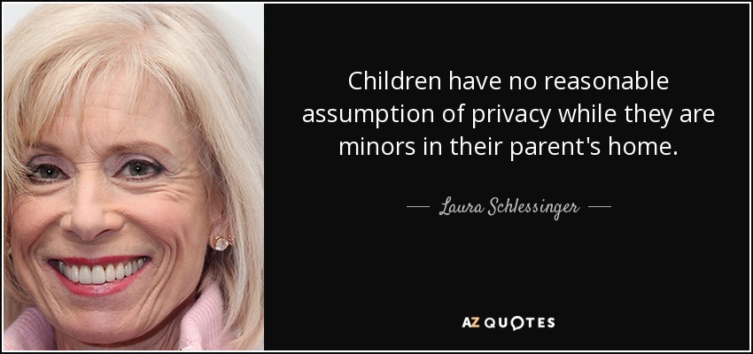 Children have no reasonable assumption of privacy while they are minors in their parent's home. - Laura Schlessinger