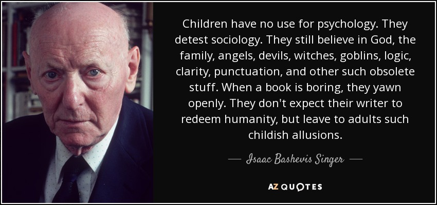 Children have no use for psychology. They detest sociology. They still believe in God, the family, angels, devils, witches, goblins, logic, clarity, punctuation, and other such obsolete stuff. When a book is boring, they yawn openly. They don't expect their writer to redeem humanity, but leave to adults such childish allusions. - Isaac Bashevis Singer