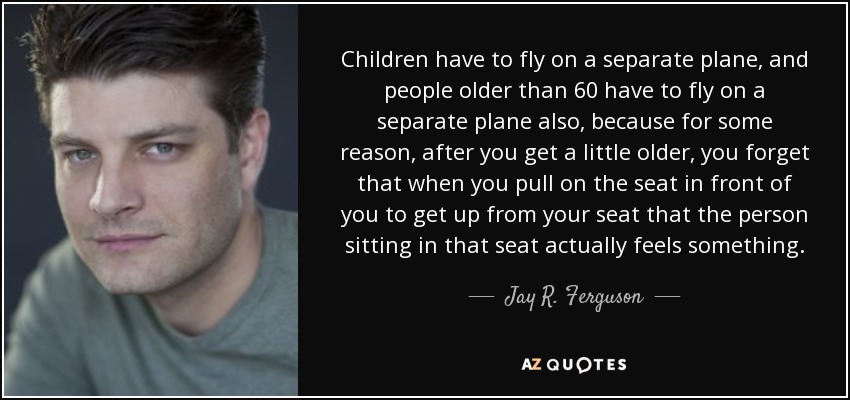 Children have to fly on a separate plane, and people older than 60 have to fly on a separate plane also, because for some reason, after you get a little older, you forget that when you pull on the seat in front of you to get up from your seat that the person sitting in that seat actually feels something. - Jay R. Ferguson