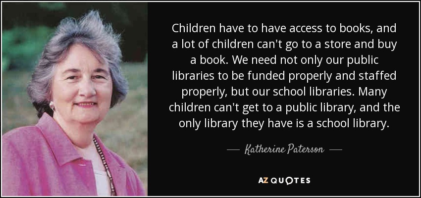Children have to have access to books, and a lot of children can't go to a store and buy a book. We need not only our public libraries to be funded properly and staffed properly, but our school libraries. Many children can't get to a public library, and the only library they have is a school library. - Katherine Paterson
