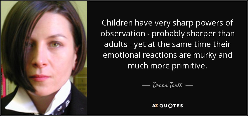 Children have very sharp powers of observation - probably sharper than adults - yet at the same time their emotional reactions are murky and much more primitive. - Donna Tartt