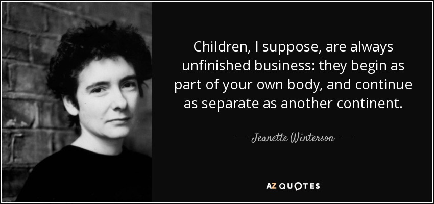 Children, I suppose, are always unfinished business: they begin as part of your own body, and continue as separate as another continent. - Jeanette Winterson