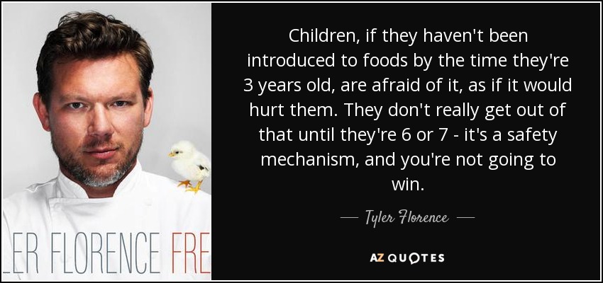 Children, if they haven't been introduced to foods by the time they're 3 years old, are afraid of it, as if it would hurt them. They don't really get out of that until they're 6 or 7 - it's a safety mechanism, and you're not going to win. - Tyler Florence