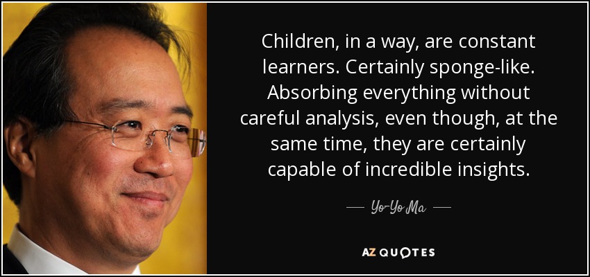 Children, in a way, are constant learners. Certainly sponge-like. Absorbing everything without careful analysis, even though, at the same time, they are certainly capable of incredible insights. - Yo-Yo Ma