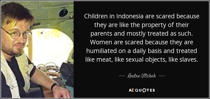 Children in Indonesia are scared because they are like the property of their parents and mostly treated as such. Women are scared because they are humiliated on a daily basis and treated like meat, like sexual objects, like slaves. - Andre Vltchek