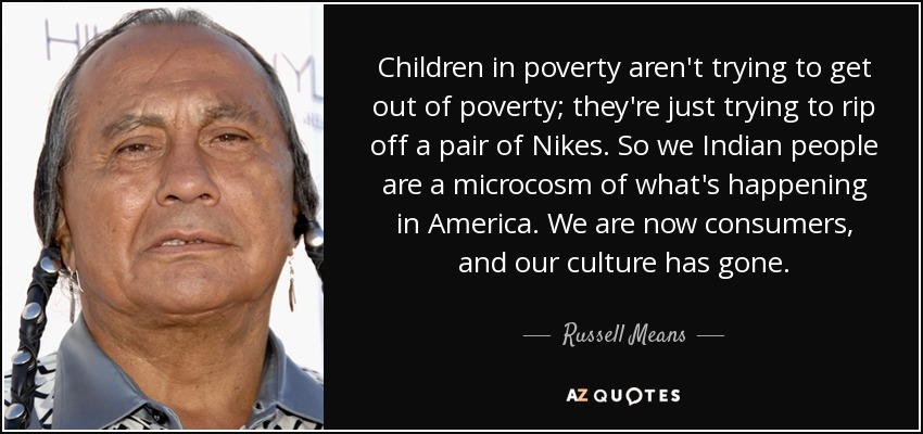 Children in poverty aren't trying to get out of poverty; they're just trying to rip off a pair of Nikes. So we Indian people are a microcosm of what's happening in America. We are now consumers, and our culture has gone. - Russell Means