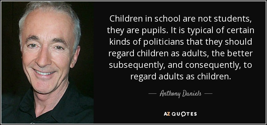 Children in school are not students, they are pupils. It is typical of certain kinds of politicians that they should regard children as adults, the better subsequently, and consequently, to regard adults as children. - Anthony Daniels