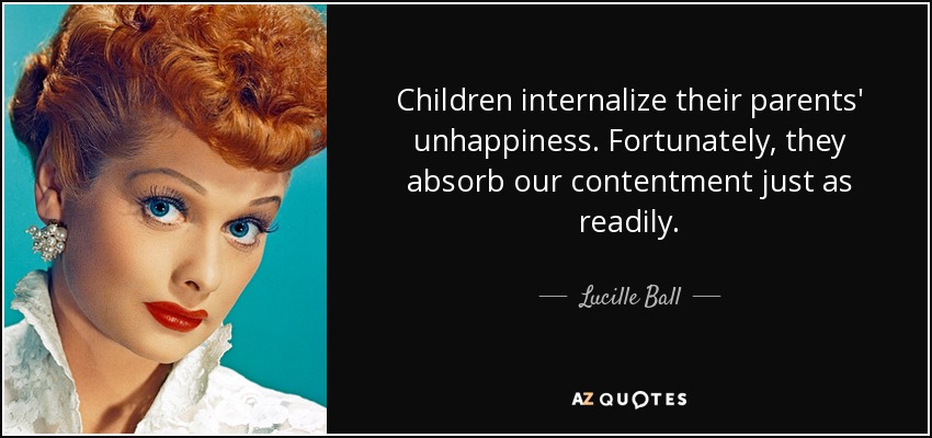 Children internalize their parents' unhappiness. Fortunately, they absorb our contentment just as readily. - Lucille Ball