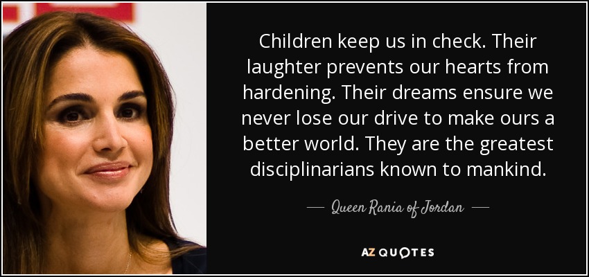 Children keep us in check. Their laughter prevents our hearts from hardening. Their dreams ensure we never lose our drive to make ours a better world. They are the greatest disciplinarians known to mankind. - Queen Rania of Jordan
